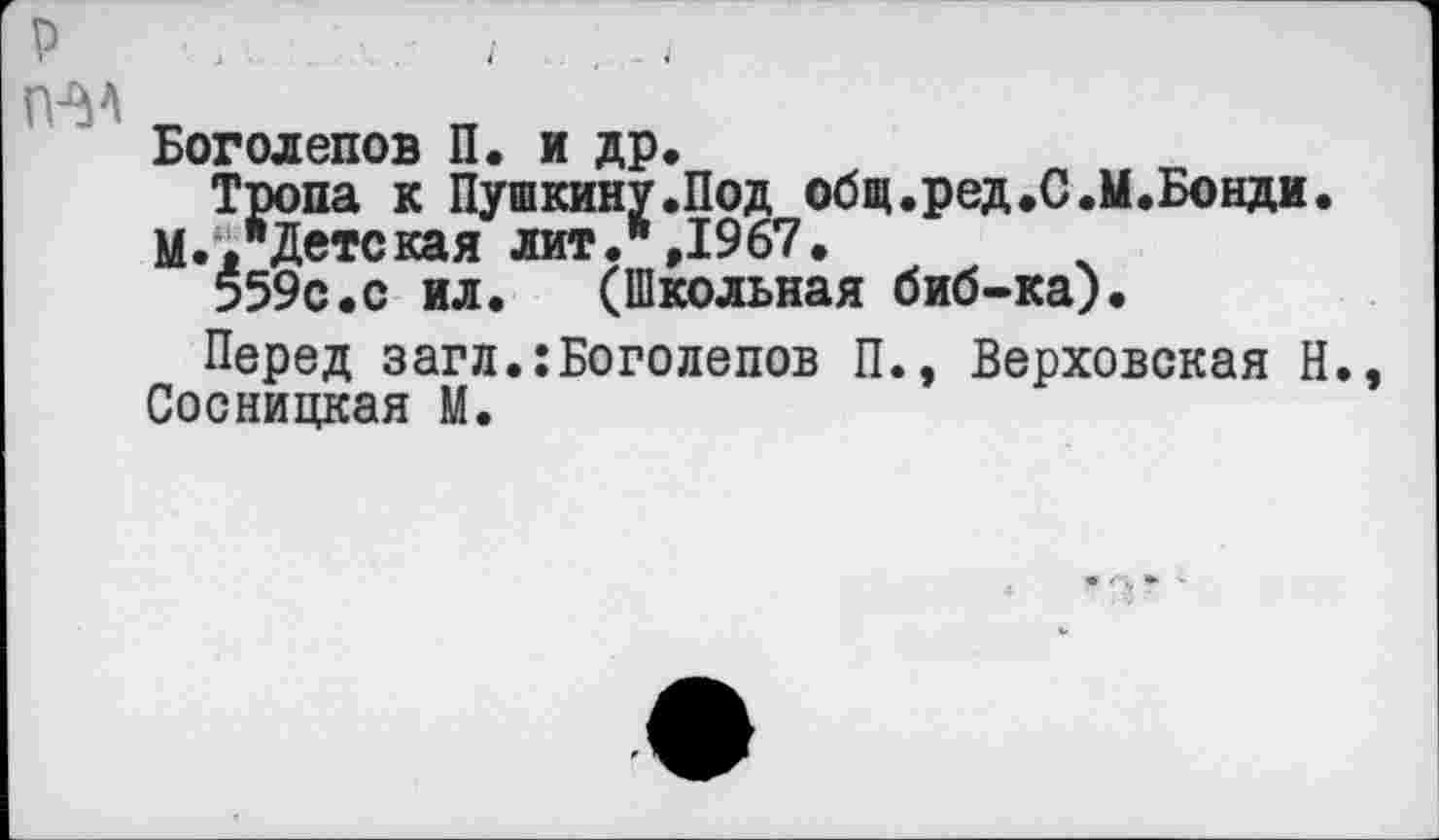 ﻿р №4
Боголепов П. и др«
Тропа к Пушкину«Под общ.ред.С.М.Бонди. М.«"Детская лит.",1967.
559с.с ил. (Школьная биб-ка).
Перед загл.:Боголепов П., Верховская Н. Сосницкая М.